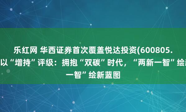 乐红网 华西证券首次覆盖悦达投资(600805.SH)予以“增持”评级：拥抱“双碳”时代，“两新一智”绘新蓝图